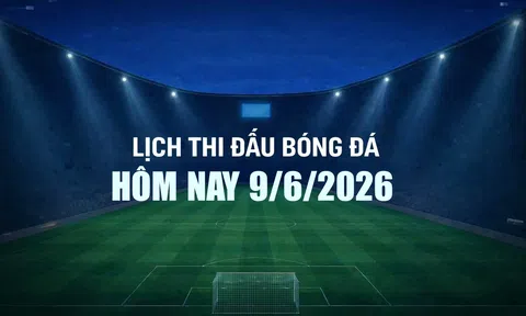 Lịch thi đấu bóng đá hôm nay 9/6/2026 và rạng sáng 10/6/2026